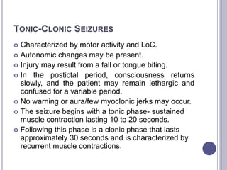TONIC-CLONIC SEIZURES
 Characterized by motor activity and LoC.
 Autonomic changes may be present.
 Injury may result from a fall or tongue biting.
 In the postictal period, consciousness returns
slowly, and the patient may remain lethargic and
confused for a variable period.
 No warning or aura/few myoclonic jerks may occur.
 The seizure begins with a tonic phase- sustained
muscle contraction lasting 10 to 20 seconds.
 Following this phase is a clonic phase that lasts
approximately 30 seconds and is characterized by
recurrent muscle contractions.
 