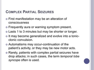 COMPLEX PARTIAL SEIZURES
 First manifestation may be an alteration of
consciousness
 Frequently aura or warning symptom present.
 Lasts 1 to 3 minutes but may be shorter or longer.
 It may become generalized and evolve into a tonic-
clonic convulsion.
 Automatisms may occur-continuation of the
patient’s activity, or they may be new motor acts.
 Rarely, patients with complex partial seizures have
drop attacks; in such cases, the term temporal lobe
syncope often is used.
 
