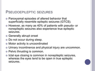PSEUDOEPILEPTIC SEIZURES
 Paroxysmal episodes of altered behavior that
superficially resemble epileptic seizures (GTCS).
 However, as many as 40% of patients with pseudo- or
nonepileptic seizures also experience true epileptic
seizures.
 Generally abrupt onset
 Do not occur during sleep.
 Motor activity is uncoordinated
 Urinary incontinence and physical injury are uncommon.
 Pelvic thrusting is common.
 Ictal eye closing is common in nonepileptic seizures,
whereas the eyes tend to be open in true epileptic
seizures.
 