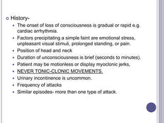  History-
 The onset of loss of consciousness is gradual or rapid e.g.
cardiac arrhythmia.
 Factors precipitating a simple faint are emotional stress,
unpleasant visual stimuli, prolonged standing, or pain.
 Position of head and neck
 Duration of unconsciousness is brief (seconds to minutes).
 Patient may be motionless or display myoclonic jerks,
 NEVER TONIC-CLONIC MOVEMENTS.
 Urinary incontinence is uncommon.
 Frequency of attacks
 Similar episodes- more than one type of attack.
 