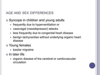 AGE AND SEX DIFFERENCES
 Syncope in children and young adults
 frequently due to hyperventilation or
 vasovagal (vasodepressor) attacks
 less frequently due to congenital heart disease
 benign tachycardias without underlying organic heart
disease
 Young females
 basilar migraine
 In later life
 organic disease of the cerebral or cardiovascular
circulation
 