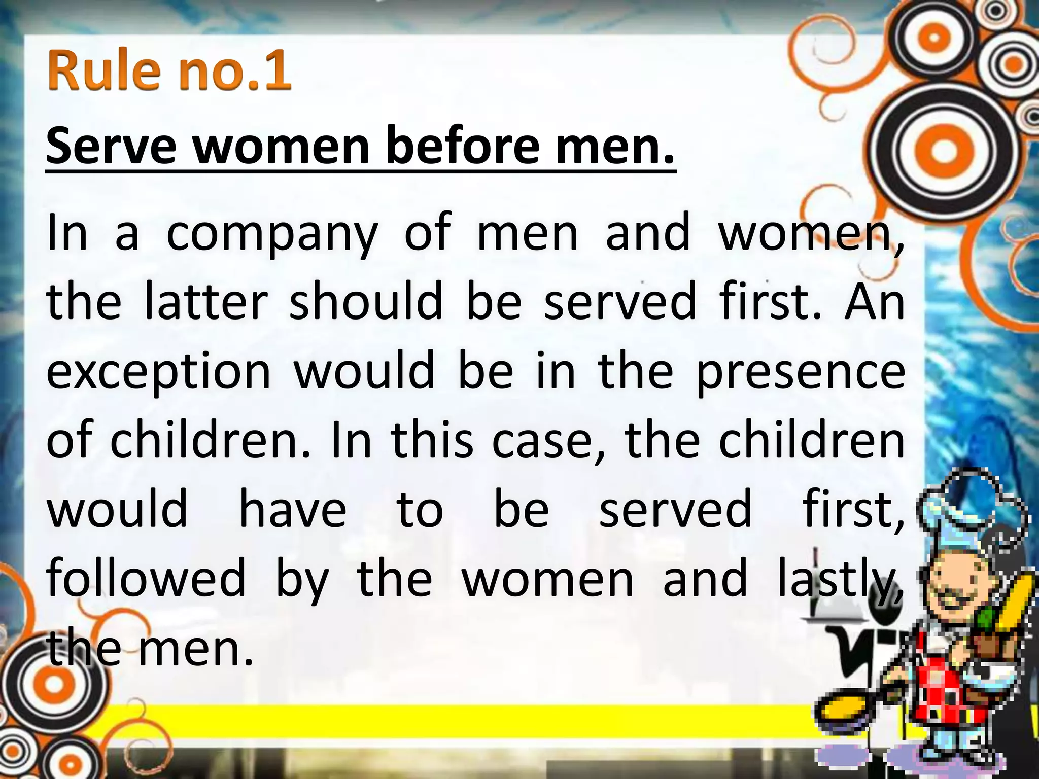 Serve women before men.
In a company of men and women,
the latter should be served first. An
exception would be in the presence
of children. In this case, the children
would have to be served first,
followed by the women and lastly,
the men.
 