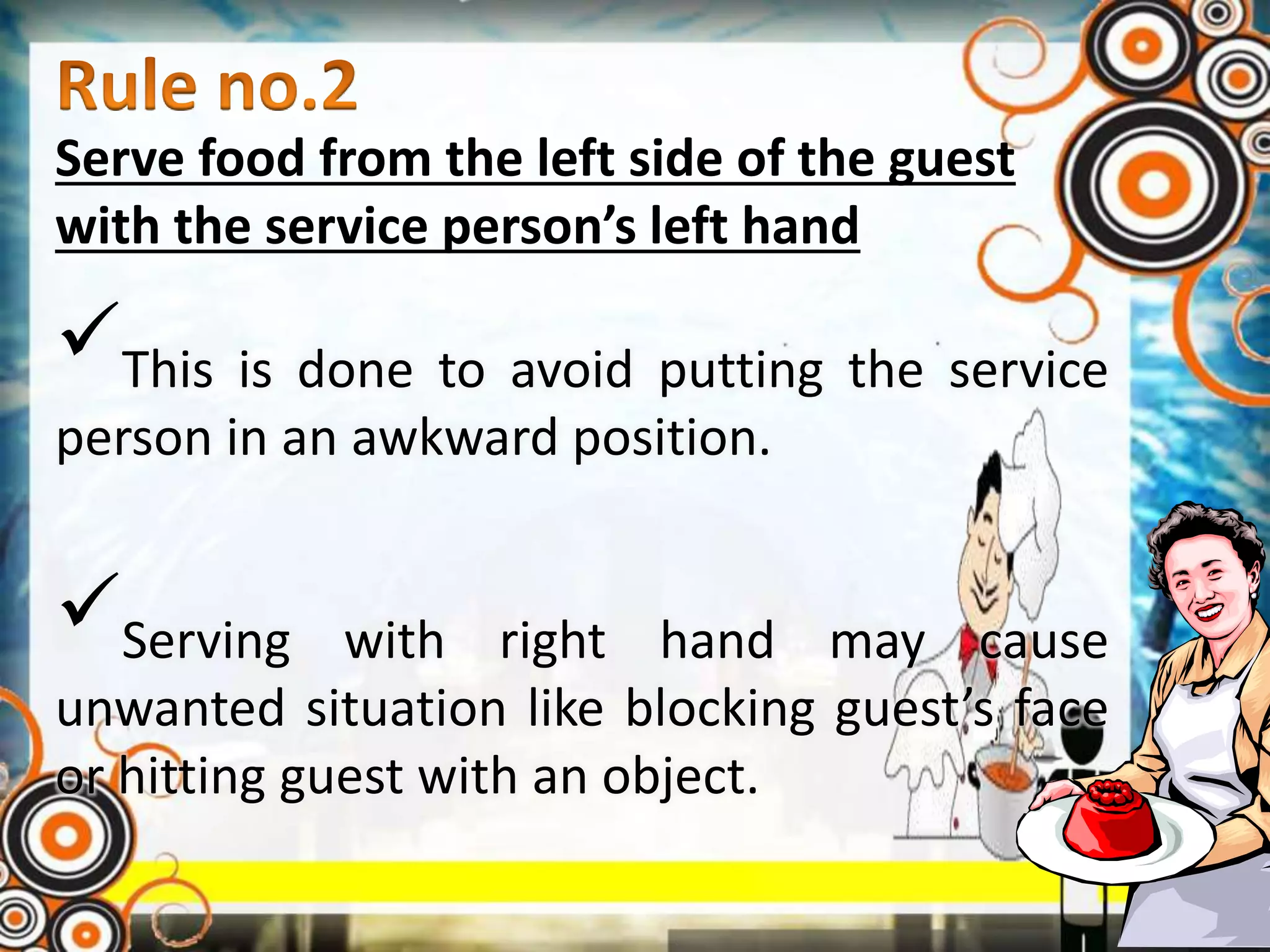 Serve food from the left side of the guest
with the service person’s left hand
This is done to avoid putting the service
person in an awkward position.
Serving with right hand may cause
unwanted situation like blocking guest’s face
or hitting guest with an object.
 