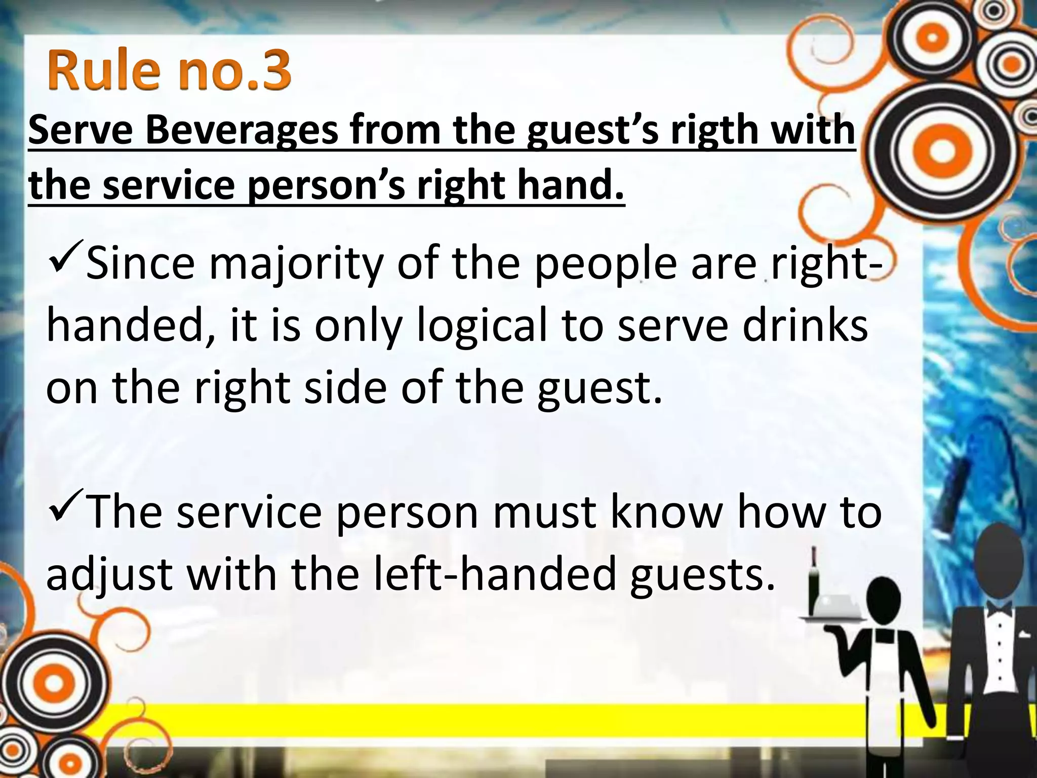 Serve Beverages from the guest’s rigth with
the service person’s right hand.
Since majority of the people are right-
handed, it is only logical to serve drinks
on the right side of the guest.
The service person must know how to
adjust with the left-handed guests.
 