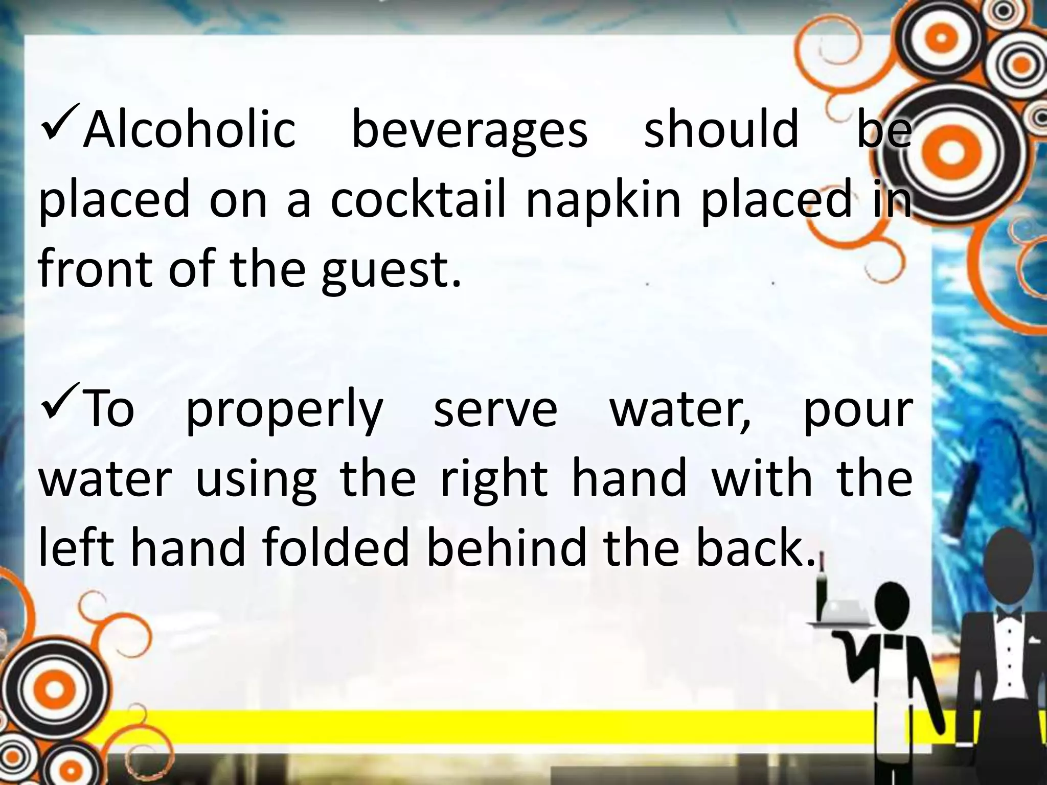 Alcoholic beverages should be
placed on a cocktail napkin placed in
front of the guest.
To properly serve water, pour
water using the right hand with the
left hand folded behind the back.
 