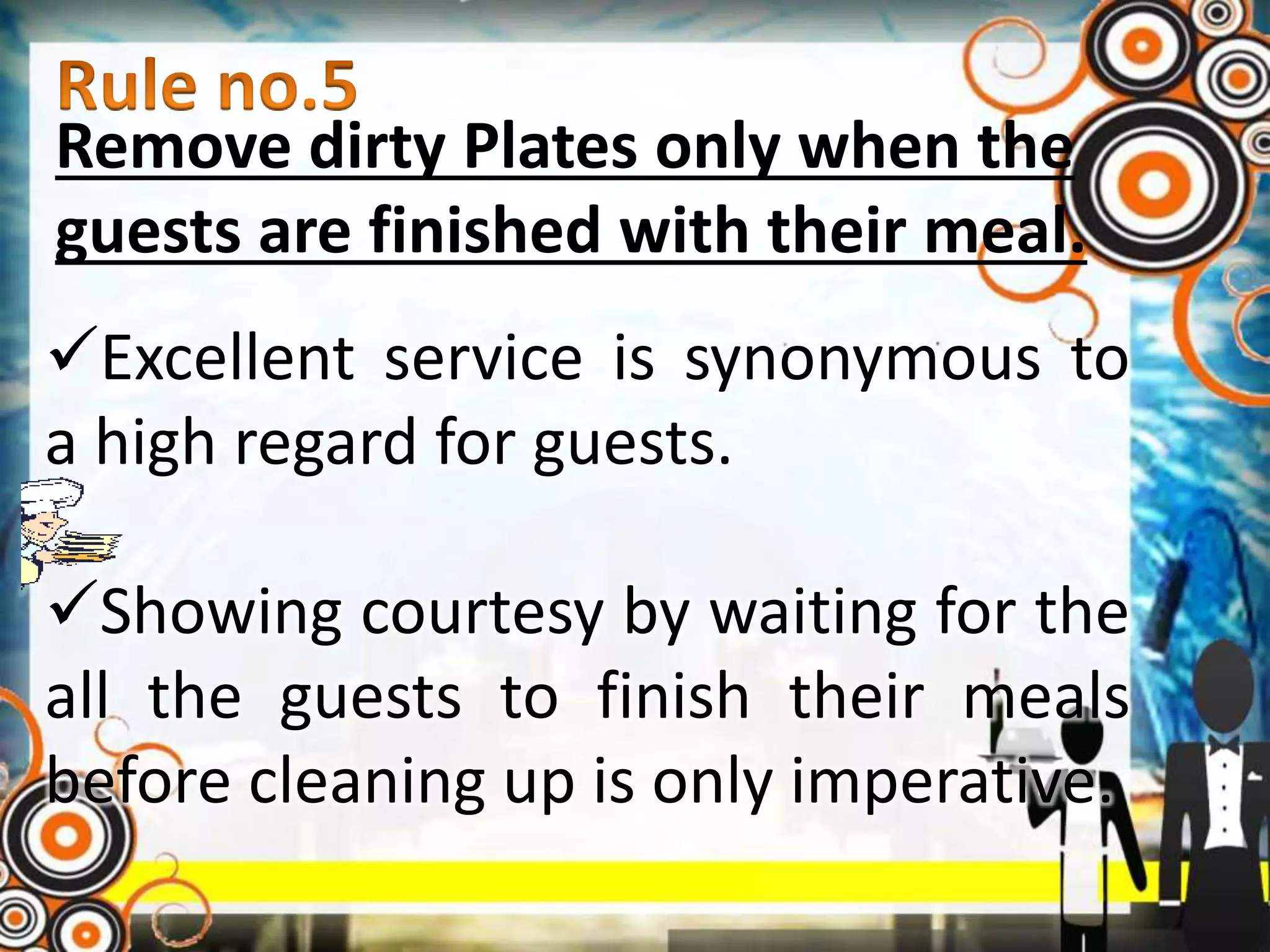 Remove dirty Plates only when the
guests are finished with their meal.
Excellent service is synonymous to
a high regard for guests.
Showing courtesy by waiting for the
all the guests to finish their meals
before cleaning up is only imperative.
 