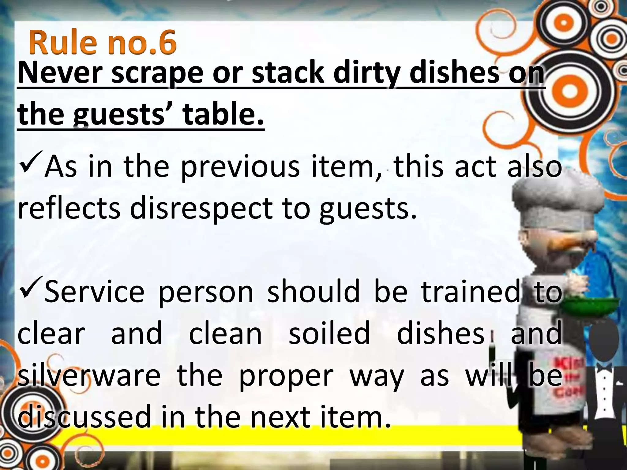 Never scrape or stack dirty dishes on
the guests’ table.
As in the previous item, this act also
reflects disrespect to guests.
Service person should be trained to
clear and clean soiled dishes and
silverware the proper way as will be
discussed in the next item.
 