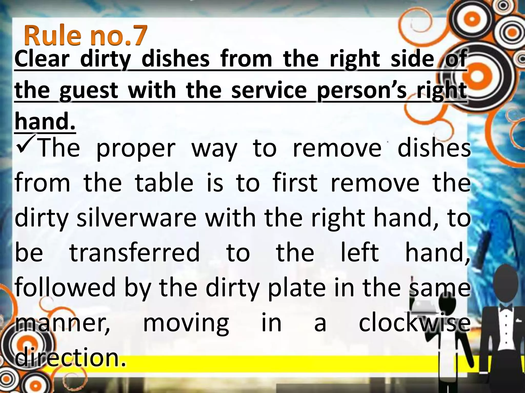 Clear dirty dishes from the right side of
the guest with the service person’s right
hand.
The proper way to remove dishes
from the table is to first remove the
dirty silverware with the right hand, to
be transferred to the left hand,
followed by the dirty plate in the same
manner, moving in a clockwise
direction.
 