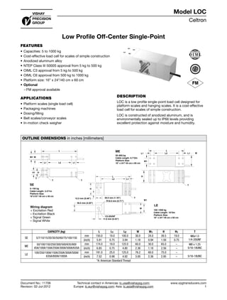 Celtron
www.vpgtransducers.com
1
Model LOC
Technical contact in Americas: lc.usa@vishaypg.com;
Europe: lc.eur@vishaypg.com; Asia: lc.asia@vishaypg.com
Document No.: 11706
Revision: 02-Jul-2012
Low Profile Off-Center Single-Point
FEATURES
•	Capacities: 5 to 1000 kg
•	Cost-effective load cell for scales of simple construction
•	Anodized aluminum alloy
•	NTEP Class III 5000S approval from 5 kg to 500 kg
•	OIML C3 approval from 5 kg to 500 kg
•	OIML C6 approval from 500 kg to 1000 kg
•	Platform size: 16” x 24”/40 cm x 60 cm
•	Optional
❍❍ FM approval available
APPLICATIONS
•	Platform scales (single load cell)
•	Packaging machines
•	Dosing/filling
•	Belt scales/conveyor scales
•	In-motion check weigher
DESCRIPTION
LOC is a low profile single-point load cell designed for
platform scales and hanging scales. It is a cost-effective
load cell for scales of simple construction.
LOC is constructed of anodized aluminum, and is
environmentally sealed up to IP66 levels providing
excellent protection against moisture and humidity.
OUTLINE DIMENSIONS in inches [millimeters]
50–800 kg
Cable Length: 6.7'/2m
Platform Size:
16" x 24"/ 40 cm x 60 cm
100–1000 kg
Cable Length: 10'/3m
Platform Size:
16" x 24"/ 40 cm x 60 cm
W1
W
L
L1 L2 L1
H
T
12.3 mm (0.48") 30.0 mm (1.18")
W1
W
L
L2 L1
H
T
56.0 mm (2.20")
1/2-20UNF
R18.0 mm (0.71")
11.0 mm (0.43")
5–150 kg
Cable Length: 3.3'/1m
Platform Size:
16"x16"/ 40 cm x 40 cm
L
L2 L1
HH1
L1
WW1
T
TT
SE
ME
LE
CAPACITY (kg) L L1 L2 W W1 H H1 T
SE 5/7/10/15/20/30/50/60/75/100/150
mm 150.0 19.0 100.0 30.0 24.0 39.5 19.0 M6x1.0
1/4-20UNF(inch) 5.91 0.75 3.94 1.18 0.94 1.56 0.75
ME
50/100/150/250/300/500/635/800
45A/100A/150A/250A/300A/500A/635A
mm 174.0 19.0 122.0 60.0 30.0 65.0 – M8 x 1.25
5/16-18UNC(inch) 6.85 0.75 4.80 2.36 1.18 2.56 –
LE
100/250/100A/150A/250A/300A/500A/
635A/800A/1000A
mm 191.0 25.0 125.0 76.2 60.0 75.0 –
5/16-18UNC(inch) 7.52 0.98 4.92 3.00 2.36 2.95 –
*A: American Standard Thread
Wiring diagram
 + Excitation Red
– Excitation Black
+ Signal Green
– Signal White
Document No.: 11706
Revision: 02-Jul-2012
Model LOC
Low Profile Off-Center Single-Point
 