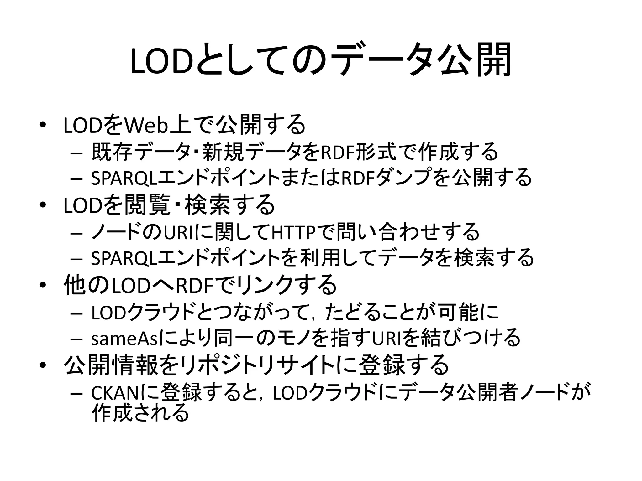 LODとしてのデータ公開
• LODをWeb上で公開する
 – 既存データ・新規データをRDF形式で作成する
 – SPARQLエンドポイントまたはRDFダンプを公開する
• LODを閲覧・検索する
 – ノードのURIに関してHTTPで問い合わせする
 – SPARQLエンドポイントを利用してデータを検索する
• 他のLODへRDFでリンクする
 – LODクラウドとつながって，たどることが可能に
 – sameAsにより同一のモノを指すURIを結びつける
• 公開情報をリポジトリサイトに登録する
 – CKANに登録すると，LODクラウドにデータ公開者ノードが
   作成される
 
