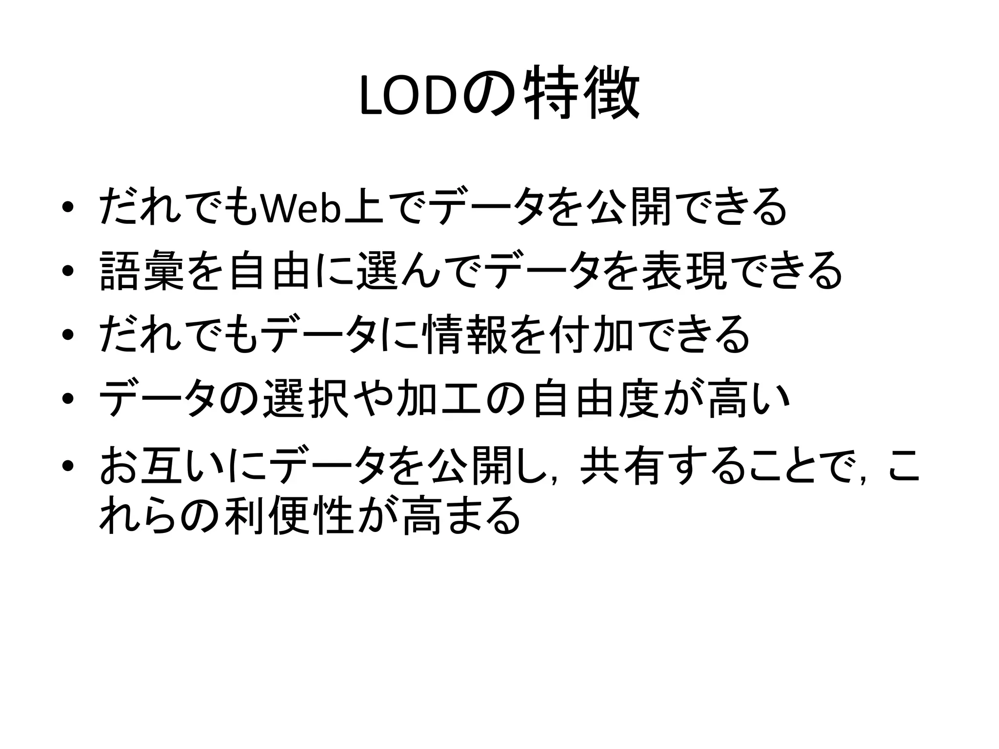 LODの特徴
•   だれでもWeb上でデータを公開できる
•   語彙を自由に選んでデータを表現できる
•   だれでもデータに情報を付加できる
•   データの選択や加工の自由度が高い
• お互いにデータを公開し，共有することで，こ
  れらの利便性が高まる
 