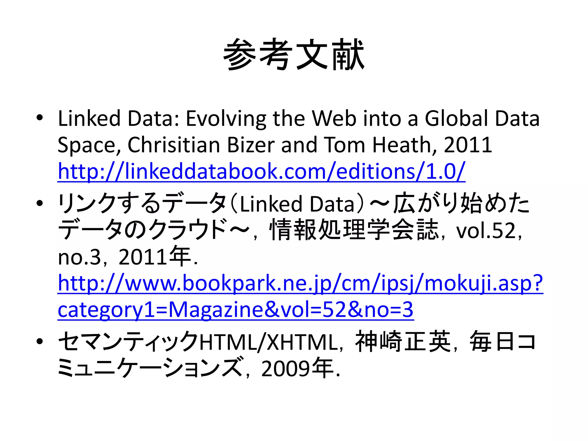 参考文献
• Linked Data: Evolving the Web into a Global Data
  Space, Chrisitian Bizer and Tom Heath, 2011
  http://linkeddatabook.com/editions/1.0/
• リンクするデータ（Linked Data）～広がり始めた
  データのクラウド～，情報処理学会誌，vol.52，
  no.3，2011年．
  http://www.bookpark.ne.jp/cm/ipsj/mokuji.asp?
  category1=Magazine&vol=52&no=3
• セマンティックHTML/XHTML，神崎正英，毎日コ
  ミュニケーションズ，2009年.
 