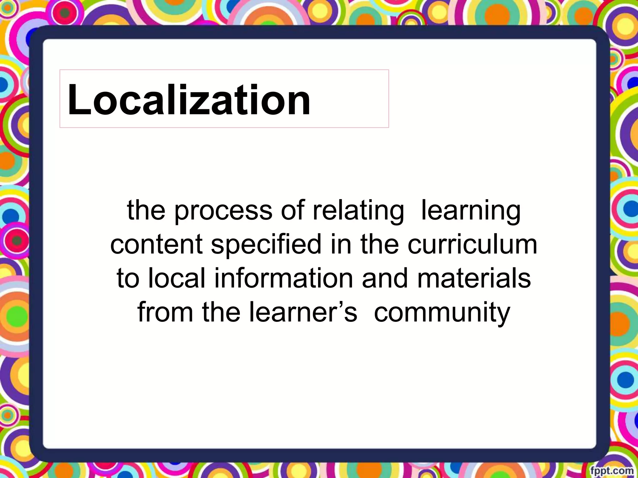 the process of relating learning
content specified in the curriculum
to local information and materials
from the learner’s community
Localization
 