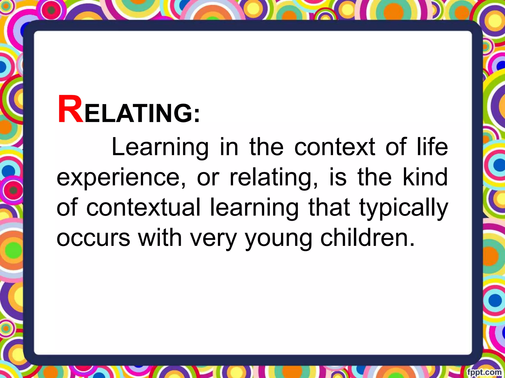RELATING:
Learning in the context of life
experience, or relating, is the kind
of contextual learning that typically
occurs with very young children.
 