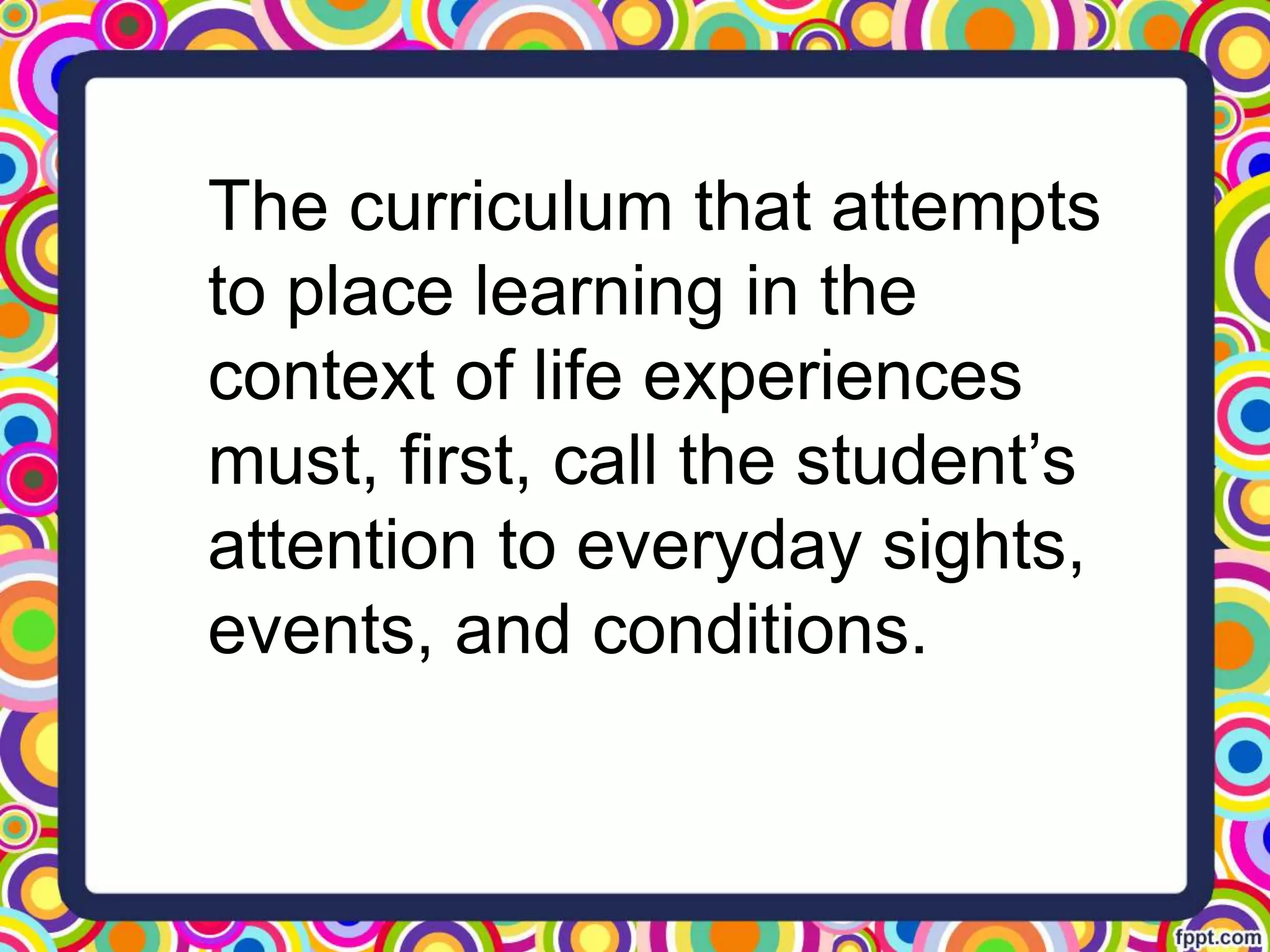 The curriculum that attempts
to place learning in the
context of life experiences
must, first, call the student’s
attention to everyday sights,
events, and conditions.
 