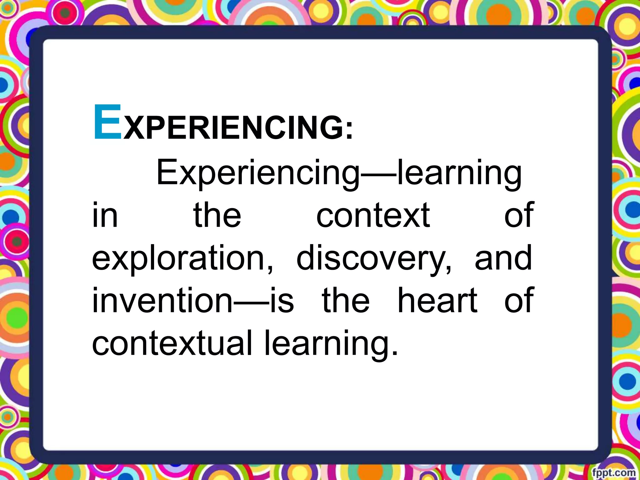 EXPERIENCING:
Experiencing—learning
in the context of
exploration, discovery, and
invention—is the heart of
contextual learning.
 