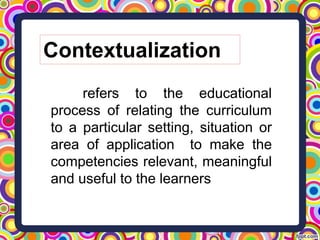 Contextualization
refers to the educational
process of relating the curriculum
to a particular setting, situation or
area of application to make the
competencies relevant, meaningful
and useful to the learners
 