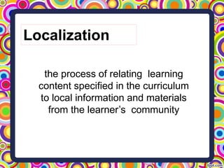 the process of relating learning
content specified in the curriculum
to local information and materials
from the learner’s community
Localization
 