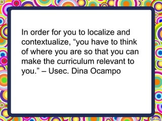 In order for you to localize and
contextualize, “you have to think
of where you are so that you can
make the curriculum relevant to
you.” – Usec. Dina Ocampo
 