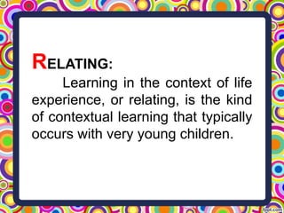 RELATING:
Learning in the context of life
experience, or relating, is the kind
of contextual learning that typically
occurs with very young children.
 