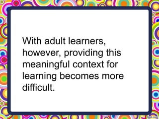 With adult learners,
however, providing this
meaningful context for
learning becomes more
difficult.
 