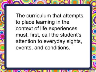 The curriculum that attempts
to place learning in the
context of life experiences
must, first, call the student’s
attention to everyday sights,
events, and conditions.
 