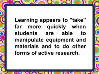Learning appears to "take"
far more quickly when
students are able to
manipulate equipment and
materials and to do other
forms of active research.
 
