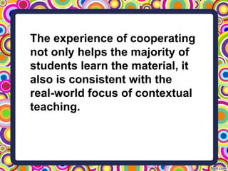 The experience of cooperating
not only helps the majority of
students learn the material, it
also is consistent with the
real-world focus of contextual
teaching.
 