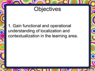 Objectives
1. Gain functional and operational
understanding of localization and
contextualization in the learning area.
 