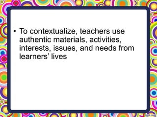 • To contextualize, teachers use
authentic materials, activities,
interests, issues, and needs from
learners’ lives
 