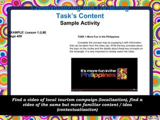 Contextualizing and Localizing
Task’s Content
Sample Activity
Find a video of local tourism campaign (localization), find a
video of the same but more familiar content / idea
(contextualization)
EXAMPLE: Lesson 1 (LM)
Page 408 TASK 1 More Fun in the Philippines
Complete the concept map by supplying it with information
that can be taken from the video clip. Write the key concepts about
the topic on the circles and the details about these key concepts on
the rectangle. It is very important to closely watch the video.
 