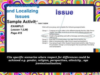 Contextualizing
and Localizing
Issues
Sample Activity
Cite specific scenarios where respect for differences could be
achieved e.g. gender, religion, perspectives, ethnicity , age
(contextualization)
EXAMPLE:
Lesson 1 (LM)
Page 415
 
