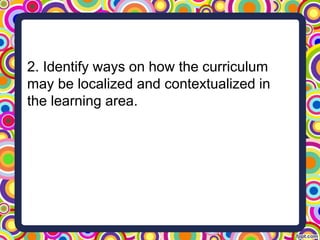 2. Identify ways on how the curriculum
may be localized and contextualized in
the learning area.
 