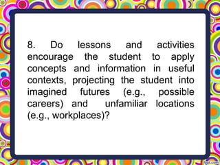 8. Do lessons and activities
encourage the student to apply
concepts and information in useful
contexts, projecting the student into
imagined futures (e.g., possible
careers) and unfamiliar locations
(e.g., workplaces)?
 