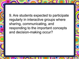 9. Are students expected to participate
regularly in interactive groups where
sharing, communicating, and
responding to the important concepts
and decision-making occur?
 