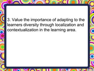 3. Value the importance of adapting to the
learners diversity through localization and
contextualization in the learning area.
 