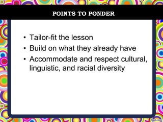 • Tailor-fit the lesson
• Build on what they already have
• Accommodate and respect cultural,
linguistic, and racial diversity
POINTS TO PONDER
 