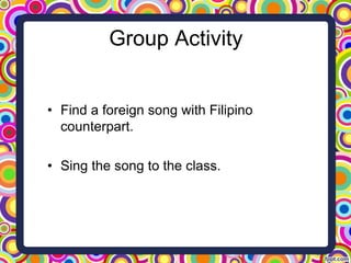 Group Activity
• Find a foreign song with Filipino
counterpart.
• Sing the song to the class.
 