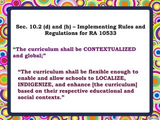 Sec. 10.2 (d) and (h) – Implementing Rules and
Regulations for RA 10533
“The curriculum shall be CONTEXTUALIZED
and global;”
“The curriculum shall be flexible enough to
enable and allow schools to LOCALIZE,
INDIGENIZE, and enhance [the curriculum]
based on their respective educational and
social contexts.”
 