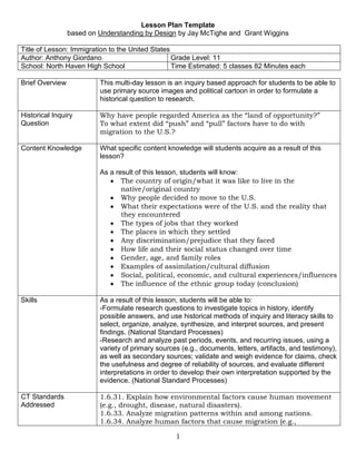 Lesson Plan Template <br />based on Understanding by Design by Jay McTighe and  Grant Wiggins<br />Title of Lesson: Immigration to the United StatesAuthor: Anthony GiordanoGrade Level: 11 School: North Haven High SchoolTime Estimated: 5 classes 82 Minutes each<br />Brief OverviewThis multi-day lesson is an inquiry based approach for students to be able to use primary source images and political cartoon in order to formulate a historical question to research.Historical Inquiry QuestionWhy have people regarded America as the “land of opportunity?”To what extent did “push” and “pull” factors have to do with migration to the U.S.?Content KnowledgeWhat specific content knowledge will students acquire as a result of this lesson?As a result of this lesson, students will know: The country of origin/what it was like to live in the native/original countryWhy people decided to move to the U.S.What their expectations were of the U.S. and the reality that they encountered The types of jobs that they workedThe places in which they settledAny discrimination/prejudice that they facedHow life and their social status changed over timeGender, age, and family rolesExamples of assimilation/cultural diffusionSocial, political, economic, and cultural experiences/influencesThe influence of the ethnic group today (conclusion)SkillsAs a result of this lesson, students will be able to:-Formulate research questions to investigate topics in history, identify possible answers, and use historical methods of inquiry and literacy skills to select, organize, analyze, synthesize, and interpret sources, and present findings. (National Standard Processes)-Research and analyze past periods, events, and recurring issues, using a variety of primary sources (e.g., documents, letters, artifacts, and testimony), as well as secondary sources; validate and weigh evidence for claims, check the usefulness and degree of reliability of sources, and evaluate different interpretations in order to develop their own interpretation supported by the evidence. (National Standard Processes)CT Standards Addressed1.6.31. Explain how environmental factors cause human movement (e.g., drought, disease, natural disasters).1.6.33. Analyze migration patterns within and among nations.1.6.34. Analyze human factors that cause migration (e.g., imperialism, discrimination, war, economic opportunity, genocide).1.6.35. Compare and contrast migration’s impact on the country of origin and country of settlement.2.1.1 Find relevant and accurate information from a variety of sources to  answer a history/social studies question.2.2.2 Choose valid sources and provide evidence to answer a history/social studies question.2.2.3. Cite evidence from a source to determine an author’s purpose and intended audience.2.2.5 Interpret social/political messages of cartoons.2.2.6 Detect bias in data presented in various forms.Other CT standards can be found at: http://www.sde.ct.gov/sde/lib/sde/pdf/curriculum/socialstudies/ssfrmwk_10-6-09.pdfPrior KnowledgeStudents need no prior knowledge other than the basic idea that almost all Americans’ ancestors have migrated here from another place in the world.Basic high school level reading and writing skills are also required.Resources needed-Images are contained in attached Power Point Presentation.-Analyzing Primary Source Lesson handout-Teacher computer access, LCD Projector-Library and Computer Access for studentshttp://www.loc.gov/topics/americanhistory.phpProcess of LessonHook/Warm Up: The images are powerful and interesting enough to capture the students’ attention.  Students should be slightly confused as to what they are looking at as they walk into the classroom with the slide show running. They will be asked to take their seat and follow the instructions on their desk. On their desk will be the Analyzing Primary Source Handout.Inquiry Activity: Students will record their observations, reflections and questions on the handout. They will develop essential questions to research with guidance from the teacher. They should naturally arrive at the historical inquiry questions above. This discussion will establish the basis for students to choose one ethic group to research.The remaining class periods should be utilized assisting students researching in the library and using primary documents from the Library of Congress.Application Activity: Students will create a formal research paper to be submitted after the 5 class meetings.EvaluationRubric attachedPossibilities for DifferentiationQuestions and Rubrics may be varied according to individual student needs. See modified rubric attached.<br />Name _______________________________      Date____________     Class ______     U.S. History <br />Research Paper: Immigration<br />Essential Questions: <br />Why have people regarded America as the “land of opportunity?”<br />To what extent did “push” and “pull” factors have to do with migration to the U.S.?<br />Why did your chosen ethnic group migrate to the United States?<br />Task: <br />Using your research on your chosen ethnic group, write a 4-5 page paper (minimum) explaining why they came to America.  You need to focus on one country/nation during a time of mass immigration.  In both research and writing, you should use a chronological approach and work in stages.  <br />A. The first stage of your paper would be to explain what conditions (political, economic, social) were like in the “old” country.  <br />B. After “framing” the situation facing your chosen group, then reveal your research as to how and why those factors “pushed” people out.  Why did they leave their homeland behind?  <br />C. Understanding that these emigrants could have gone anywhere, the next stage would be to explain why they chose to come to the United States.  What factors “pulled” people into America?  <br />D. And finally, you should explore what life was like for immigrants in this “new” country.<br /> Be sure to include the following elements in your paper:<br />The country of origin/what it was like to live in the native/original country<br />Why people decided to move to the U.S.<br />What their expectations were of the U.S. and the reality that they encountered <br />The types of jobs that they worked<br />The places in which they settled<br />Any discrimination/prejudice that they faced<br />How life and their social status changed over time<br />Gender, age, and family roles<br />Examples of assimilation/cultural diffusion<br />Social, political, economic, and cultural experiences/influences<br />The influence of the ethnic group today (conclusion)<br />Grading:<br />This paper will count as a test grade.  Review the rubric on the back for specific areas of assessment.<br />Format:<br />Proper MLA format must be used.  This includes both format for internal and bibliographic citations, as well as the overall format of your research paper.  There are style guides located in the library and online.  <br />Sources: A minimum of three book sources must be used.  There are books on reserve in the school library for this project.  You should also visit local town libraries where you can take books out.  You must also use primary resources from the Library of Congress. http://www.loc.gov/topics/americanhistory.php.  Be careful of internet research as you must only use credible websites.  Ask your instructor if you have a question about a potential website.  And of course, be sure to cite all sources that you use.<br />Due Date:_________________________<br />Name______________________________       Date________________       Class_______       U.S. History <br />Historical Research Paper Rubric <br />InadequateNeeds ImprovementAcceptableExcellentPoints25%50%75%100%Introduction-does not establish topic -little background information-unclear topic or significance-limited background information-establishes topic and historical significance -presents some background information-clearly establishes topic and historical significance -presents necessary background information/8Thesis-communication’s purpose is unknown -is unrelated to topic- communication’s purpose is unclear-offers limited explorability-needs better focus-somewhat defines the communication’s purpose -is explorable and based in inquiry-clearly defines the communication’s purpose -is insightful, explorable and grounded in inquiry/12Organization-paper lacks clear and logical development of ideas with weak/no transitions between ideas/paragraphs-somewhat clear and logical development of subtopics with some transitions between ideas/paragraphs-clear and logical subtopic order that supports thesis with good transitions between ideas/paragraphs-ideas and evidence develop logically throughout -smooth transitions between paragraphs-excellent structure/8Support-limited information on topic with lack of research, details or historically accurate evidence-some aspects of paper is researched with some accuracy from limited sources-paper is well researched in detail with accurate and critical evidence from a variety of sources-is exceptionally researched, extremely detailed with critical evidence from a wide variety of sources/16Analysis-limited connections made between evidence, subtopics, and thesis/topic-lack of analysis-some connections made between evidence, subtopics, and thesis/topic-attempts at analysis made-connections made between evidence, subtopics, and thesis/topic-good analysis-successfully integrates writer’s ideas with ideas from the sources. -clear connections made between evidence, subtopics, and thesis. /16Grammar-inconsistent grammar, poor proofreading, does not follow correct format-some errors in grammar, better proofreading needed, some correct format -mostly proper grammar, proofread, follows correct format-good usage of standard English-clear, fluent sentences contain correct spelling and punctuation usage. -excellent usage of standard English/8Internal Citations -inconsistent use of citations with limited details and improper format-sometimes inconsistent use of citations with limited details-consistent and correct format of citations with good details-proper format and good details used throughout, all sources shown with wide variety /12Conclusion-unclear paragraph with no main ideas and no “afterthought”-incomplete paragraph with limited main ideas and leaves some “afterthought”-paragraph restates main ideas and leaves the reader with a relevant “afterthought-paragraph creatively rewords main ideas and leaves the reader with a significant “afterthought”/8Works Cited-complete lack of correct number and type of sources-few or unacceptable sources used-consistent lack of proper format-Minimum number and type of sources used-mostly proper MLA format-Excellent number and type of sources used-proper MLA format/12Comments:Total        /100<br />Name______________________________       Date________________       Class_______       U.S. History <br />Historical Research Paper Rubric for ELL or Special Education Students<br />Needs ImprovementAcceptableExcellentPoints0-74%75-84%85-100%Introduction-does not establish topic -little background information-unclear topic or significance-limited background information-establishes topic and historical significance -presents some background information/8Thesis-communication’s purpose is unknown -is unrelated to topic- communication’s purpose is unclear-needs better focus-somewhat defines the communication’s purpose -is explorable and based in inquiry/12Organization-paper lacks clear and logical development of ideas with weak/no transitions between ideas/paragraphs-somewhat clear and logical development of subtopics with some transitions between ideas/paragraphs-clear and logical subtopic order that supports thesis with good transitions between ideas/paragraphs/8Support-limited information on topic with lack of research, details or historically accurate evidence-some aspects of paper is researched with some accuracy from limited sources-paper is well researched in detail with accurate and critical evidence from a variety of sources/16Analysis-limited connections made between evidence, subtopics, and thesis/topic-lack of analysis-some connections made between evidence, subtopics, and thesis/topic-attempts at analysis -connections made between evidence, subtopics, and thesis/topic-good analysis/16Grammar-inconsistent grammar, poor proofreading,  incorrect format-some errors in grammar, better proofreading needed, some correct format -mostly proper grammar, proofread, follows correct format-good usage of English/8Internal Citations -inconsistent use of citations with limited details and improper format-sometimes inconsistent use of citations with limited details-consistent and correct format of citations with good details/12Conclusion-unclear paragraph with no main ideas and no “afterthought”-incomplete paragraph with limited main ideas and leaves some “afterthought”-paragraph restates main ideas and leaves the reader with a relevant “afterthought/8Works Cited-complete lack of correct number and type of sources-few or unacceptable sources used-consistent lack of proper format-Minimum number and type of sources used-mostly proper MLA format/12Comments:Total        /100<br />