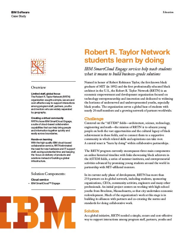 Case Study
IBM Software Education
Named in honor of Robert Robinson Taylor, the first known black
graduate of MIT (in 1892) and the first professionally educated black
architect in the U.S., the Robert R. Taylor Network (RRTN) is an
economic empowerment and development organization focused on
technology entrepreneurship and innovation and dedicated to widening
the horizons of underserved and underrepresented youths, especially
black youths. The organization serves a global base of students with
nearly 20 staff members and a growing network of partners worldwide.
Challenge
Centered on the “ASTEM” fields—architecture, science, technology,
engineering and math—the mission of RRTN is to educate young
people on both the vast opportunities and the cultural legacy of black
achievement in these fields, and to connect them to a supportive
community in which related skills and aspirations can take root.
A central tenet is “learn by doing” within collaborative partnerships.
The RRTN program currently encompasses three main components:
an online historical timeline with links showcasing black achievers in
the ASTEM fields, a series of summer institutes, and entrepreneurial
activities advanced by promising young students around the world in
partnership with MIT-affiliated mentors.
In its current early phase of development, RRTN has more than
250 partners on its global network, including students, sponsoring
organizations, CEOs, community activists, engineers and many other
professionals. An initial project centers on working with high-school
youths from Brockton, Massachusetts, as that city undertakes economic
redevelopment. Much of the organization’s work at this stage is in
building its alliances with partners and co-creating the norms and
standards for doing collaborative work.
Solution
As a global initiative, RRTN needed a simple, secure and cost-effective
way to support interactions among program staff, partners, youths and
Robert R. Taylor Network
students learn by doing
IBM SmartCloud Engage services help teach students
what it means to build business-grade solutions
Overview
Limited staff, global focus
The Robert R. Taylor Network (RRTN)
organization sought a simple, secure and
cost-effective way to support interactions
among program staff, partners, youths
and mentors who are widely separated
by geography.
Creating a virtual community
RRTN chose IBM SmartCloud Engage,
a suite of cloud-based collaboration
capabilities that can help bring people
and information together quickly and
easily across boundaries.
Hands-on learning
With the high quality IBM cloud-based
collaboration service, RRTN eliminated
the need for new hardware and IT support
staff, saving substantial time and keeping
the focus on delivery of products and
solutions instead of building a global
infrastructure.
Solution Components:
Cloud service
•	 IBM SmartCloud™ Engage
 
