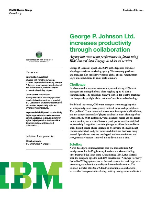 Case Study
IBM Software Group Professional Services
George P. Johnson (Japan) Ltd. (GPJ) is the Japanese branch of
a leading experience marketing agency. The company produces
and manages high-visibility events for global clients, ranging from
large-scale exhibitions to small-scale seminars.
Challenge
In a business that requires extraordinary multitasking, GPJ event
managers are among the best, often juggling up to 30 events
simultaneously. The results are highly polished, top-quality meetings
that frequently spotlight their customers’ sophisticated technology.
But behind the scenes, GPJ event managers were struggling with
an antiquated project management method: email and spreadsheets.
The problem? These communications were inadequate and inefficient,
and the complex network of players involved in event planning often
ignored them. With customers, venue contacts, media and producers
on the outside, and a host of internal participants, emails multiplied
exponentially. Large files containing images or videos bounced from
email boxes because of size limitations. Mountains of emails meant
team members had to dig for details and deadlines that were easily
missed. Spreadsheet versions overlapped and communication was
slow, primarily because it moved in one direction at a time.
Solution
A web-based project management tool was available from GPJ
headquarters, but its English-only interface and slow uploading
time frustrated the Japan team. As an existing IBM Lotus Notes®
user, the company opted to add IBM SmartCloud™ Engage (formerly
LotusLive™ Engage) services to the environment for their high level
of security, complete functionality and trusted architecture. The
solution includes IBM SmartCloud Connections, a collaborative
service that incorporates file sharing, activity management and instant
George P. Johnson Ltd.
increases productivity
through collaboration
Agency improves team performance in Japan using
IBM SmartCloud Engage cloud-based services
Solution Components:
Cloud services
•	 IBM SmartCloud™ Engage
Overview
Information overload
Charged with handling numerous
complex projects simultaneously, George
P. Johnson event managers realized email
was an inadequate, inefficient way to
communicate with key players.
Clear communications
Adding IBM SmartCloud Engage social
cloud collaboration services to an existing
IBM Lotus Notes environment centralized
information, helped clarify tasks and
enhanced meeting results.
Improved visibility and productivity
Replacing email and spreadsheets with
cloud-based services drove productivity
higher, helped participants share critical
data more quickly and improved
collaboration.
 