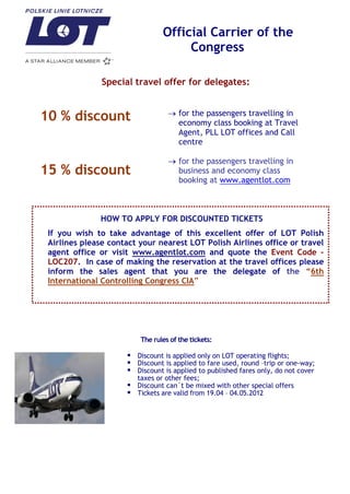 Official Carrier of the
                                     Congress

               Special travel offer for delegates:


10 % discount                         for the passengers travelling in
                                      economy class booking at Travel
                                      Agent, PLL LOT offices and Call
                                      centre

                                      for the passengers travelling in
15 % discount                         business and economy class
                                      booking at www.agentlot.com



              HOW TO APPLY FOR DISCOUNTED TICKETS
 If you wish to take advantage of this excellent offer of LOT Polish
 Airlines please contact your nearest LOT Polish Airlines office or travel
 agent office or visit www.agentlot.com and quote the Event Code –
 LOC207. In case of making the reservation at the travel offices please
 inform the sales agent that you are the delegate of the “6th
 International Controlling Congress CIA”




                         The rules of the tickets:

                      Discount is applied only on LOT operating flights;
                      Discount is applied to fare used, round –trip or one-way;
                      Discount is applied to published fares only, do not cover
                       taxes or other fees;
                      Discount can`t be mixed with other special offers
                      Tickets are valid from 19.04 – 04.05.2012
 
