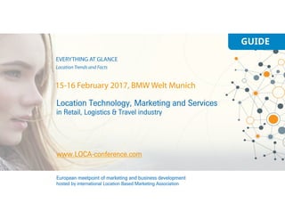 GUIDE
Location Technology, Marketing and Services
in Retail, Logistics & Travel industry
www.LOCA-conference.com
European meetpoint of marketing and business development
hosted by international Location Based Marketing Association
15-16 February 2017, BMW Welt Munich
EVERYTHING AT GLANCE
Location Trends and Facts
 