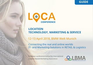 GUIDE
LOCATION
TECHNOLOGY, MARKETING & SERVICE
Connecting the real and online worlds
IT- and Marketing-Solutions in RETAIL & Logistics
12-13 April 2018, BMW Welt Munich
European conference hosted by international
Location Based Marketing Association
 