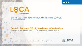 DIGITAL LOCATION: TECHNOLOGY, MARKETING & SERVICE
for Advertising and Retail
06.-07. Februar 2019, Kurhaus Wiesbaden
Connecting the real and online world I IT- and Marketing- Solutions in RETAIL
European conference hosted by international Location Based Marketing Association
GUIDE
 