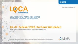 LOCATION NOW: RETAIL AS A SERVICE
INNOVATION, MARKETING AND TECHNOLOGY
06.-07. Februar 2020, Kurhaus Wiesbaden
Retail digital: consumer commerce - stationär online vernetzt
European conference hosted by international Location Based Marketing Association
GUIDE
www.loca-conference.com
 