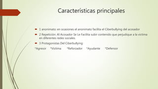 Características principales
 1 anonimato: en ocasiones el anonimato facilita el Ciberbullying del acosador
 2 Repetición: Al Acosador Se Le Facilita subir contenido que perjudique a la victima
en diferentes redes sociales.
 3 Protagonistas Del Ciberbullying:
*Agresor *Victima *Reforzador *Ayudante *Defensor
 