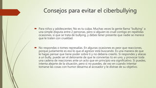 Consejos para evitar el ciberbullying
 Para niños y adolescentes: No es tu culpa. Muchas veces la gente llama “bullying” a
una simple disputa entre 2 personas, pero si alguien es cruel contigo en repetidas
ocasiones, sí que se trata de bullying, y debes tener presente que nadie se merece
que le traten con crueldad.
 No respondas o tomes represalias. En algunas ocasiones es peor que reacciones,
porque justamente es eso lo que el agresor está buscando. Es una manera de que
le hagas pensar que tiene poder sobre ti y no debería creerlo. Si respondes y atacas
a un bully, puede ser el detonante de que te conviertas tú en uno, y provocar toda
una cadena de reacciones ante un acto que en principio era significativo. Si puedes,
intenta alejarte de la situación, pero si no puedes, de vez en cuando intentar
tomarse las cosas con humor desarma al acosador y le distrae de su objetivo.
 