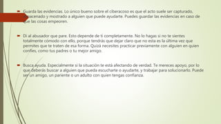  Guarda las evidencias. Lo único bueno sobre el ciberacoso es que el acto suele ser capturado,
almacenado y mostrado a alguien que puede ayudarte. Puedes guardar las evidencias en caso de
que las cosas empeoren.
 Di al abusador que pare. Esto depende de ti completamente. No lo hagas si no te sientes
totalmente cómodo con ello, porque tendrás que dejar claro que no esta es la última vez que
permites que te traten de esa forma. Quizá necesites practicar previamente con alguien en quien
confíes, como tus padres o tu mejor amigo.
 Busca ayuda. Especialmente si la situación te está afectando de verdad. Te mereces apoyo, por lo
que deberás buscar a alguien que pueda escucharte o ayudarte, y trabajar para solucionarlo. Puede
ser un amigo, un pariente o un adulto con quien tengas confianza.
 